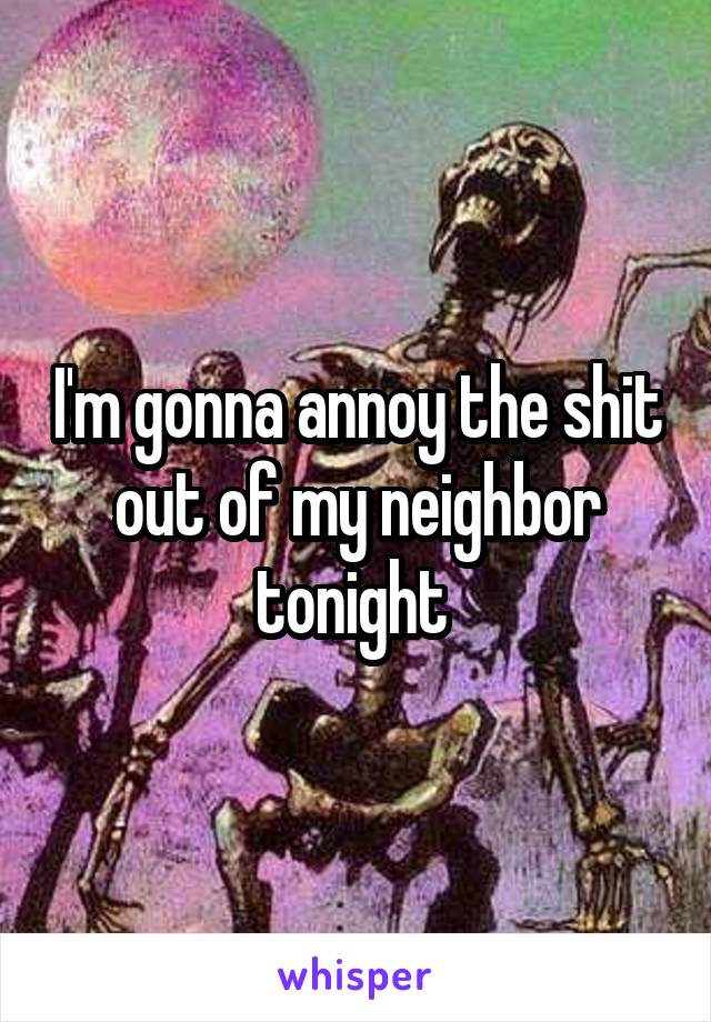 I'm gonna annoy the shit out of my neighbor tonight 