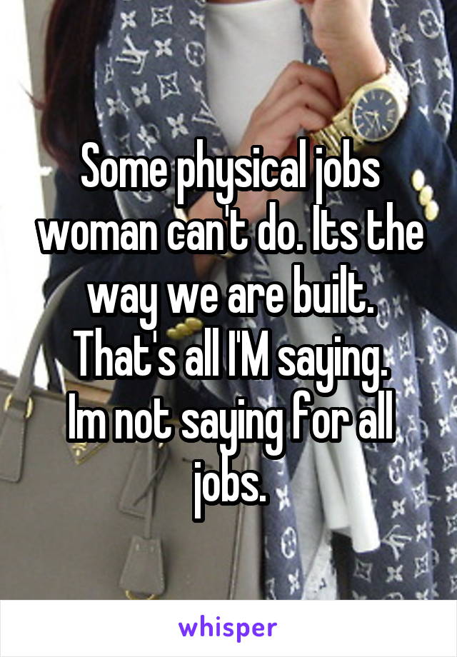 Some physical jobs woman can't do. Its the way we are built.
That's all I'M saying.
Im not saying for all jobs.