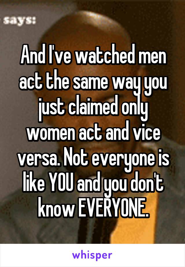 And I've watched men act the same way you just claimed only women act and vice versa. Not everyone is like YOU and you don't know EVERYONE.