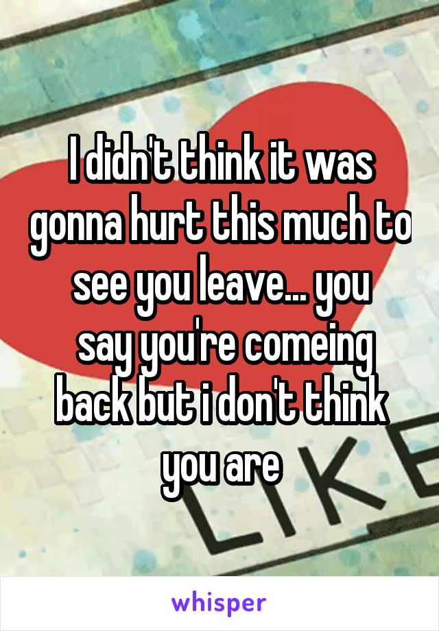 I didn't think it was gonna hurt this much to see you leave... you
 say you're comeing back but i don't think you are