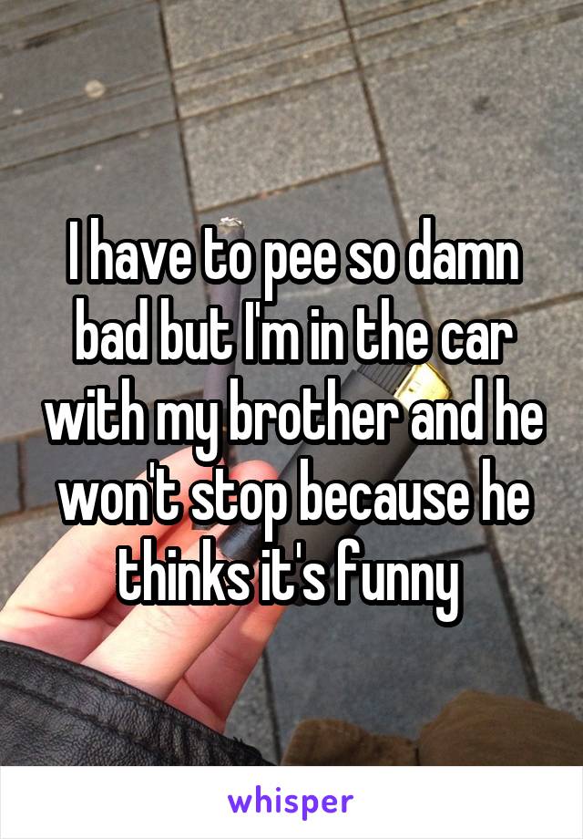 I have to pee so damn bad but I'm in the car with my brother and he won't stop because he thinks it's funny 