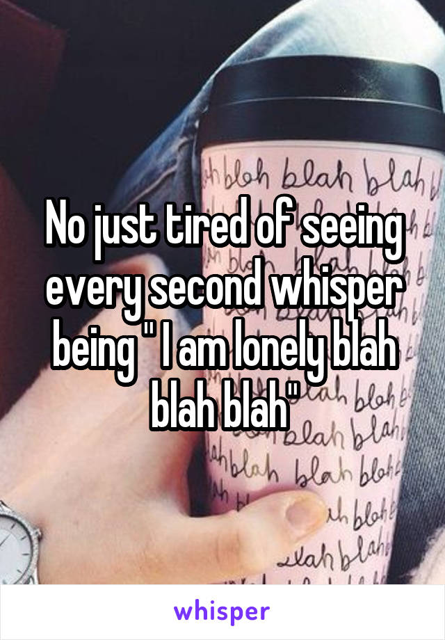 No just tired of seeing every second whisper being " I am lonely blah blah blah"