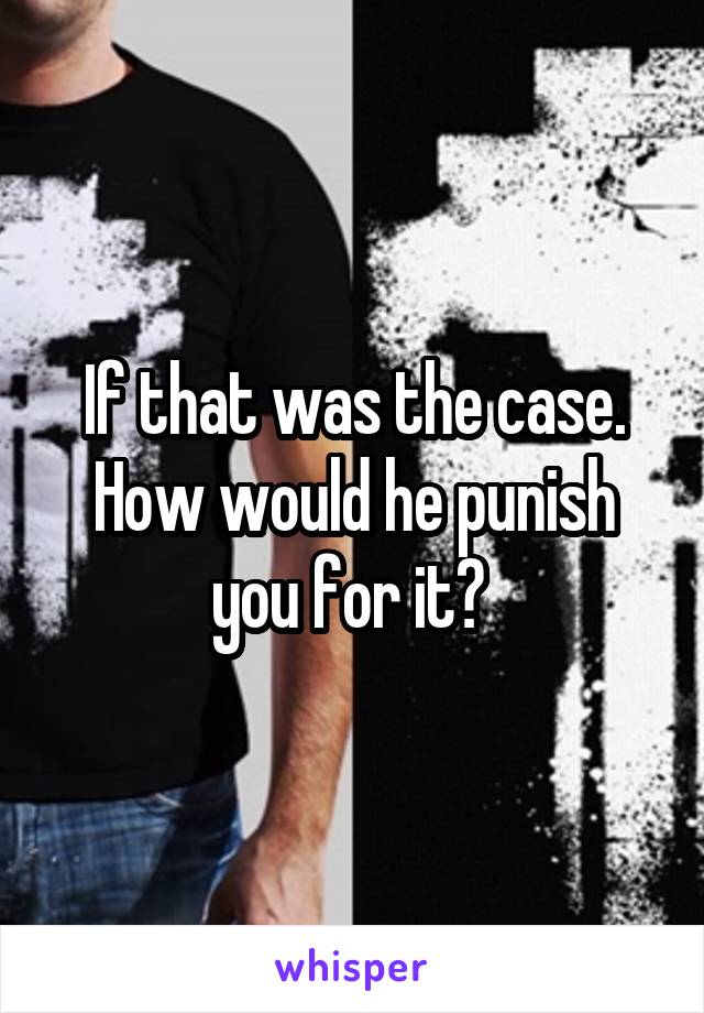 If that was the case. How would he punish you for it? 