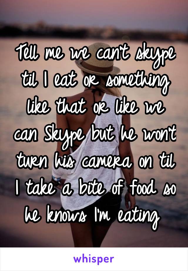 Tell me we can't skype til I eat or something like that or like we can Skype but he won't turn his camera on til I take a bite of food so he knows I'm eating 