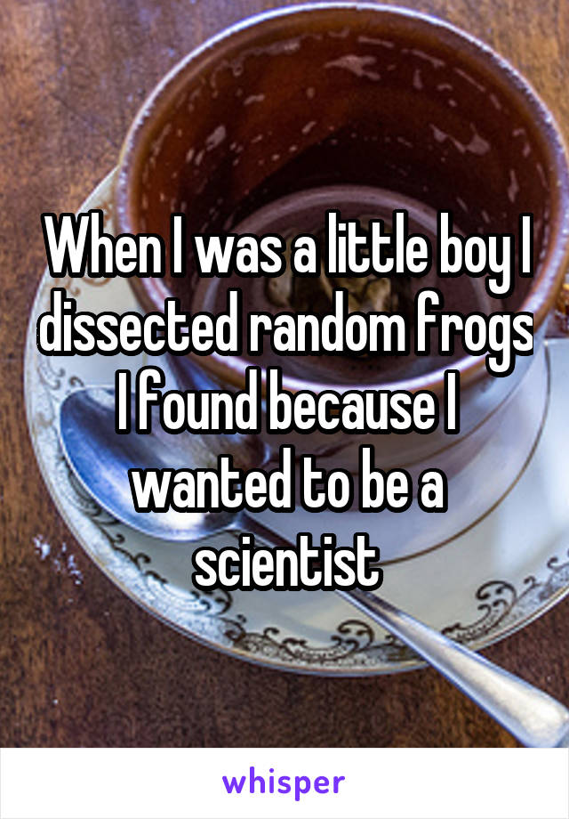When I was a little boy I dissected random frogs I found because I wanted to be a scientist