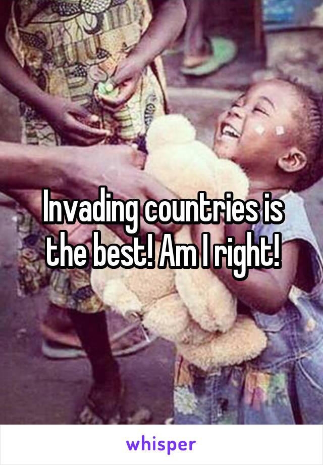 Invading countries is the best! Am I right!