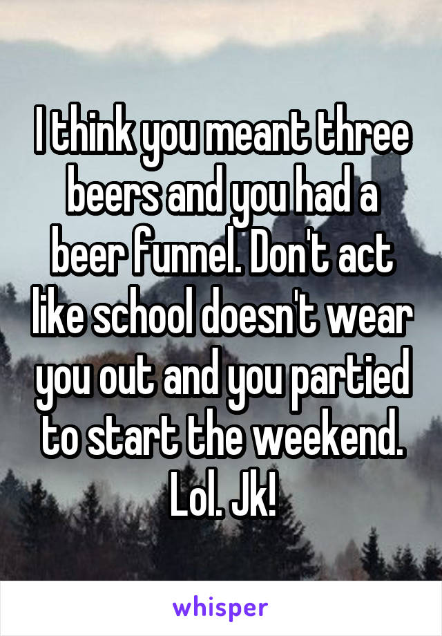 I think you meant three beers and you had a beer funnel. Don't act like school doesn't wear you out and you partied to start the weekend. Lol. Jk!