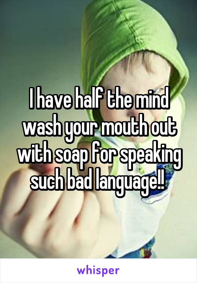 I have half the mind wash your mouth out with soap for speaking such bad language!! 