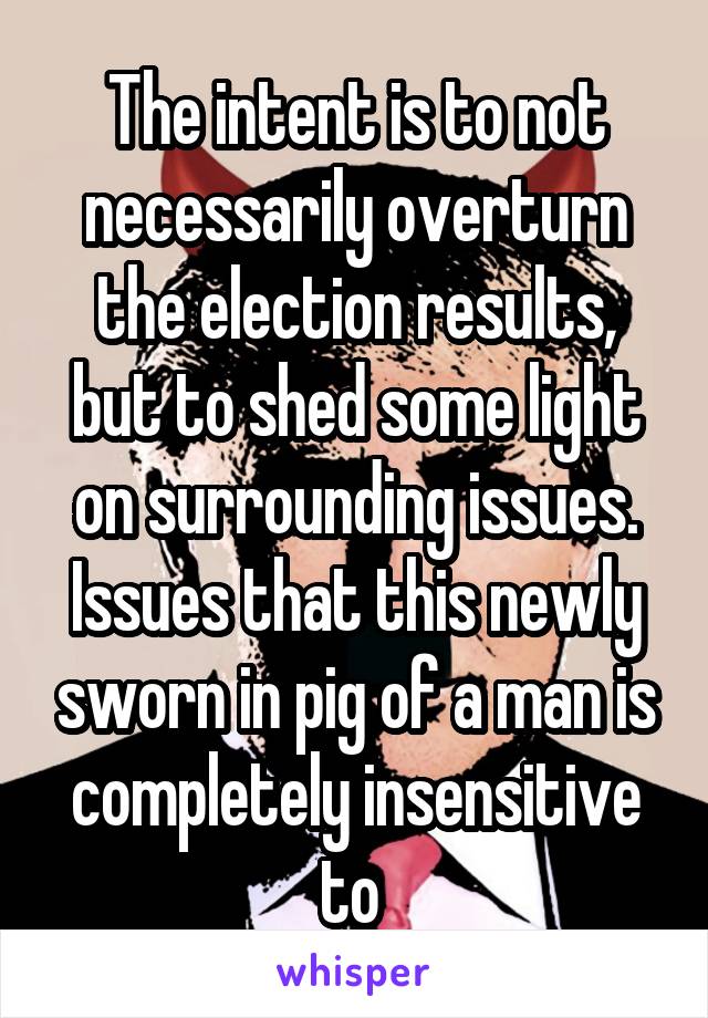 The intent is to not necessarily overturn the election results, but to shed some light on surrounding issues. Issues that this newly sworn in pig of a man is completely insensitive to 