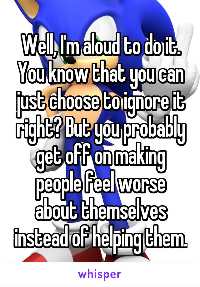 Well, I'm aloud to do it. You know that you can just choose to ignore it right? But you probably get off on making people feel worse about themselves instead of helping them.