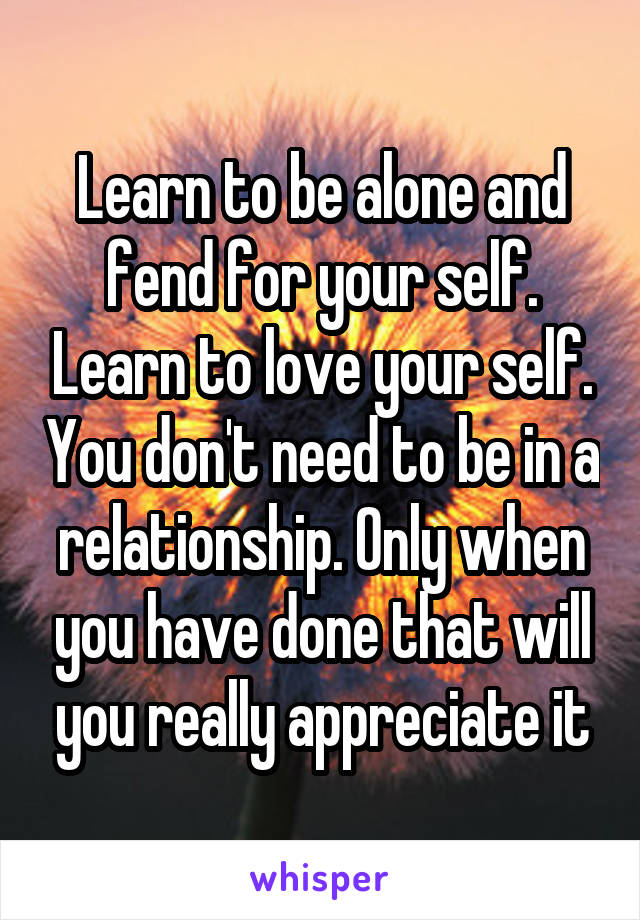 Learn to be alone and fend for your self. Learn to love your self. You don't need to be in a relationship. Only when you have done that will you really appreciate it