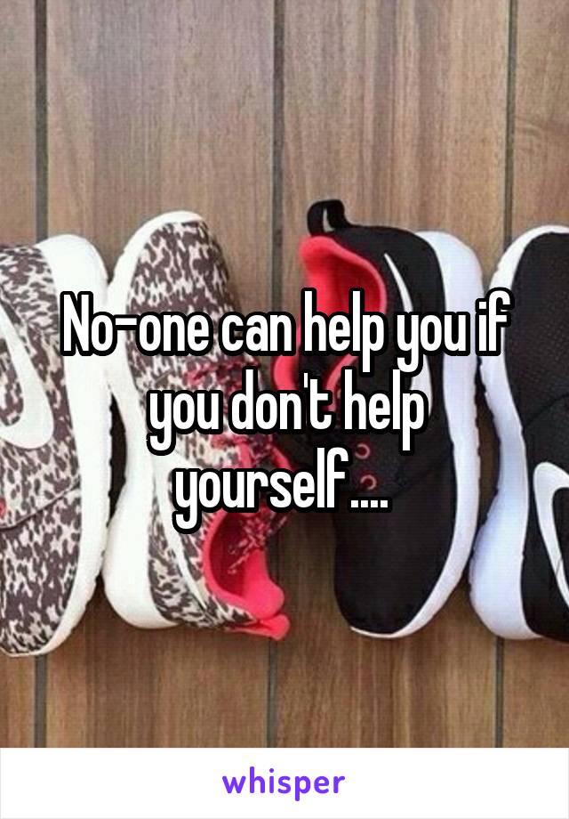 No-one can help you if you don't help yourself.... 