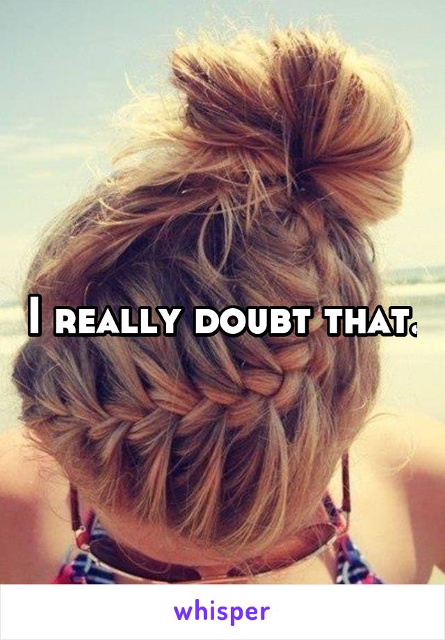 I really doubt that.