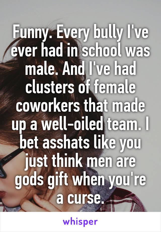 Funny. Every bully I've ever had in school was male. And I've had clusters of female coworkers that made up a well-oiled team. I bet asshats like you just think men are gods gift when you're a curse.