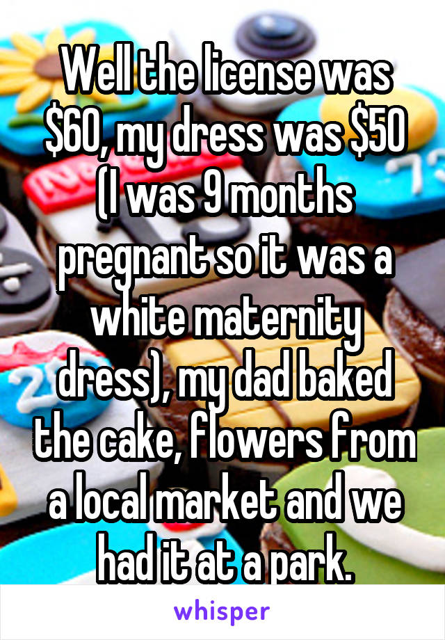 Well the license was $60, my dress was $50 (I was 9 months pregnant so it was a white maternity dress), my dad baked the cake, flowers from a local market and we had it at a park.