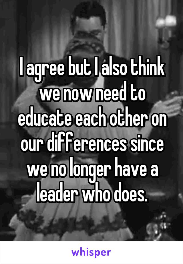 I agree but I also think we now need to educate each other on our differences since we no longer have a leader who does.