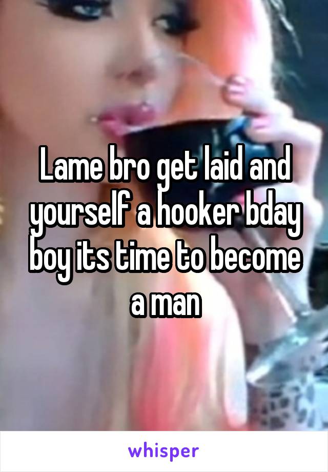 Lame bro get laid and yourself a hooker bday boy its time to become a man