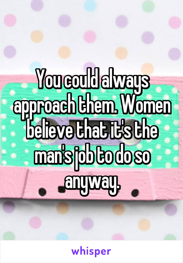 You could always approach them. Women believe that it's the man's job to do so anyway.