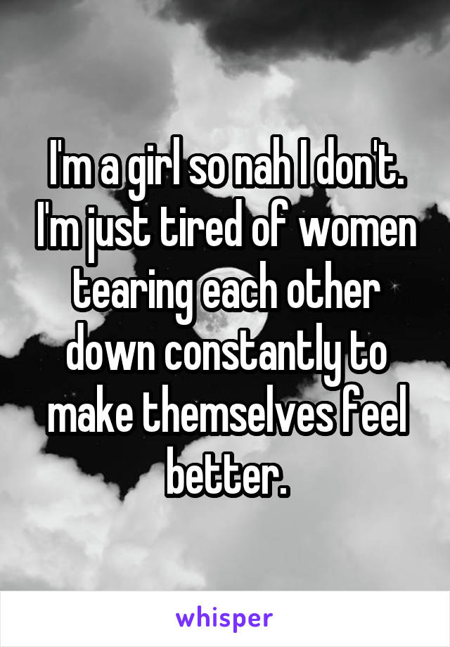 I'm a girl so nah I don't. I'm just tired of women tearing each other down constantly to make themselves feel better.