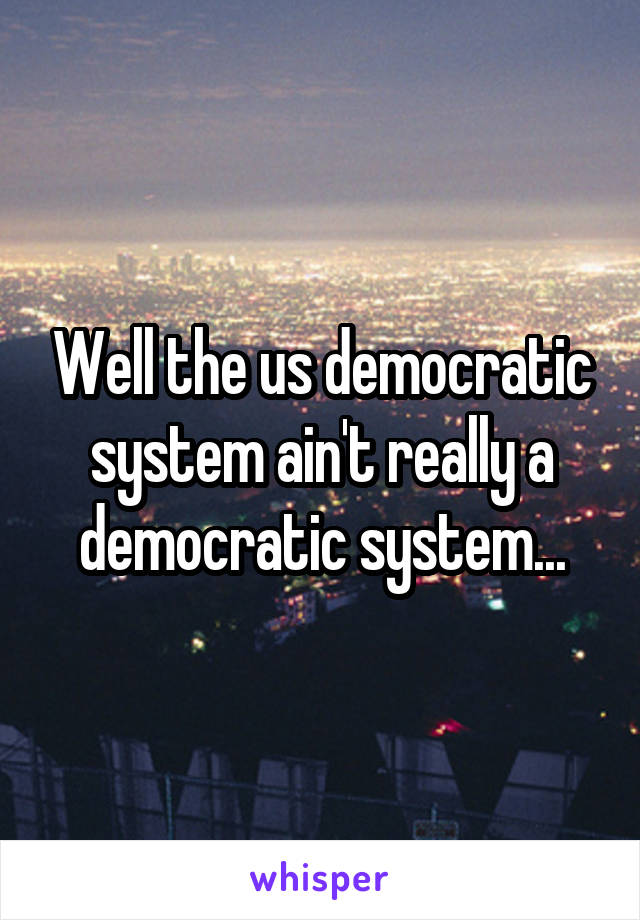 Well the us democratic system ain't really a democratic system...