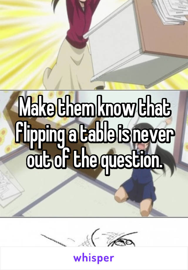 Make them know that flipping a table is never out of the question.