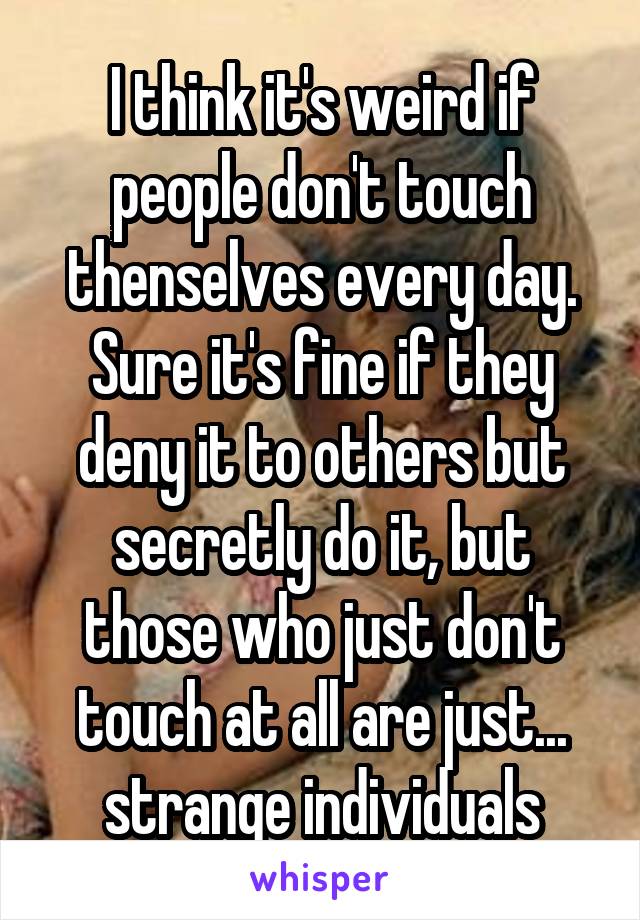 I think it's weird if people don't touch thenselves every day.
Sure it's fine if they deny it to others but secretly do it, but those who just don't touch at all are just... strange individuals