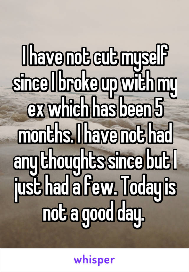 I have not cut myself since I broke up with my ex which has been 5 months. I have not had any thoughts since but I just had a few. Today is not a good day. 