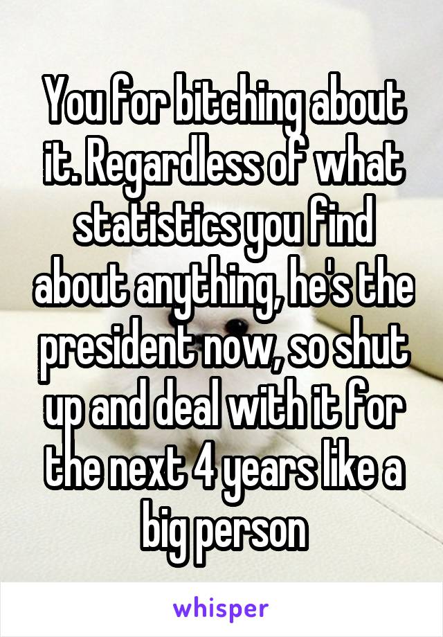 You for bitching about it. Regardless of what statistics you find about anything, he's the president now, so shut up and deal with it for the next 4 years like a big person