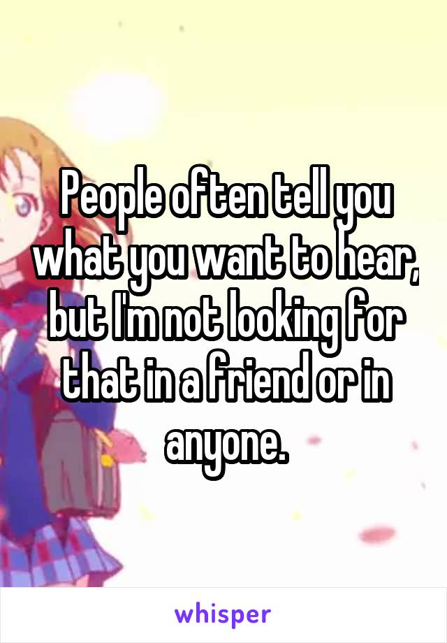 People often tell you what you want to hear, but I'm not looking for that in a friend or in anyone.