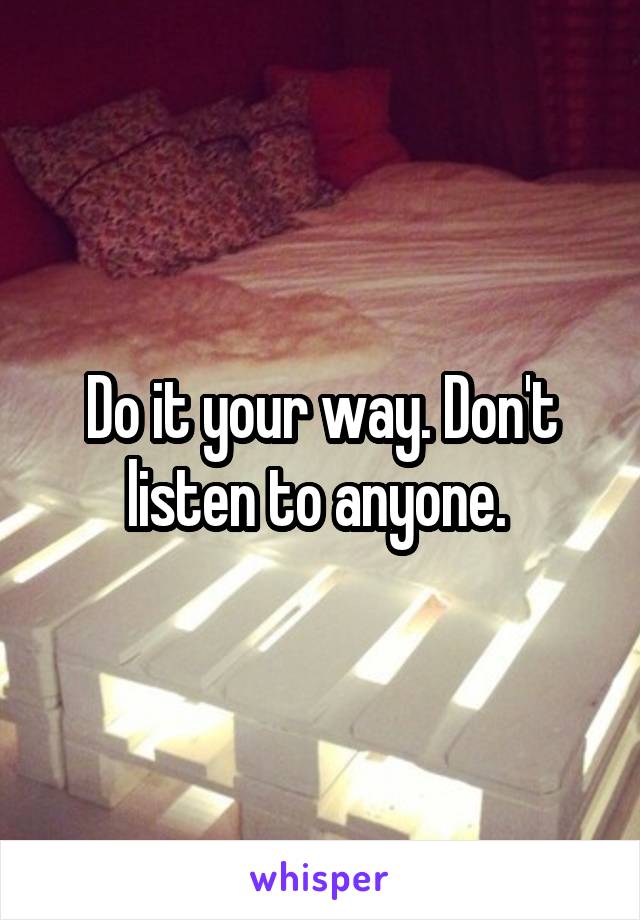 Do it your way. Don't listen to anyone. 