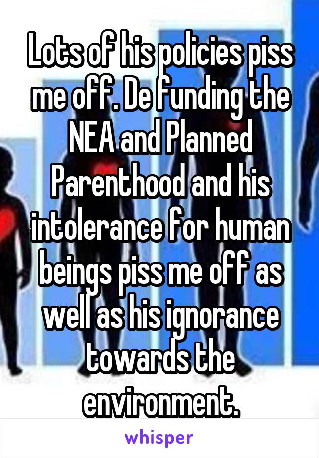 Lots of his policies piss me off. De funding the NEA and Planned Parenthood and his intolerance for human beings piss me off as well as his ignorance towards the environment.