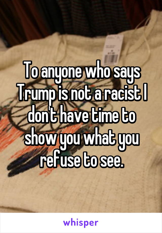 To anyone who says Trump is not a racist I don't have time to show you what you refuse to see.