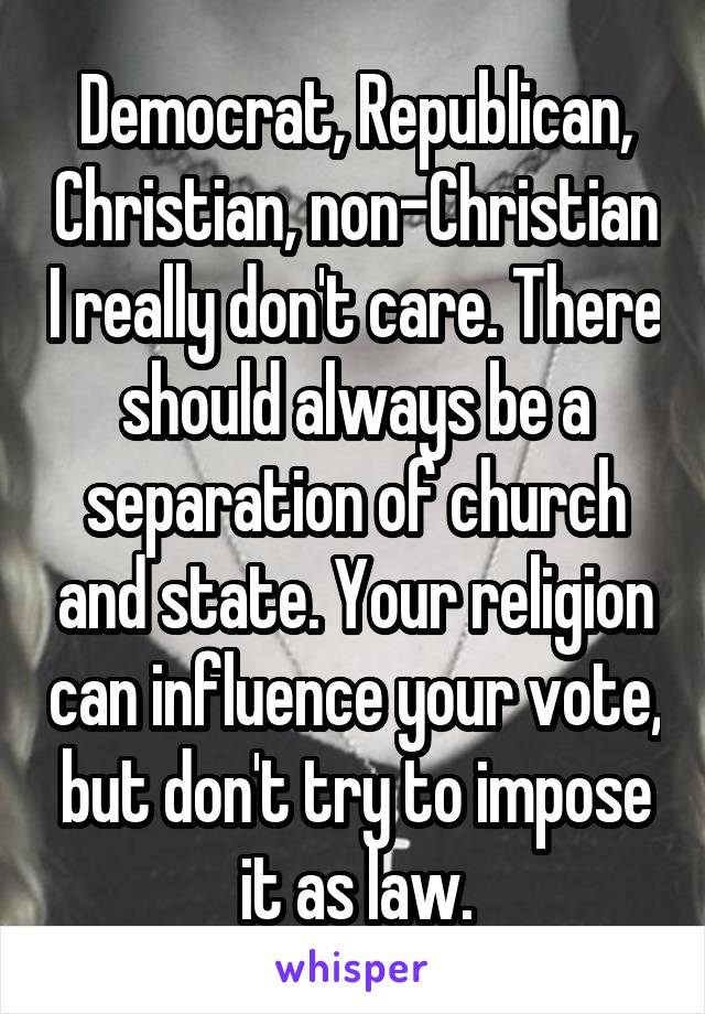 Democrat, Republican, Christian, non-Christian I really don't care. There should always be a separation of church and state. Your religion can influence your vote, but don't try to impose it as law.