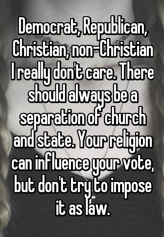 Democrat, Republican, Christian, non-Christian I really don't care. There should always be a separation of church and state. Your religion can influence your vote, but don't try to impose it as law.