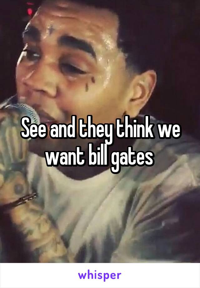 See and they think we want bill gates 