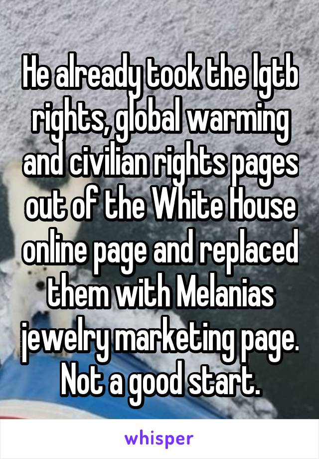 He already took the lgtb rights, global warming and civilian rights pages out of the White House online page and replaced them with Melanias jewelry marketing page. Not a good start.