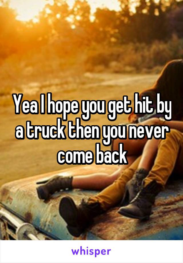 Yea I hope you get hit by a truck then you never come back