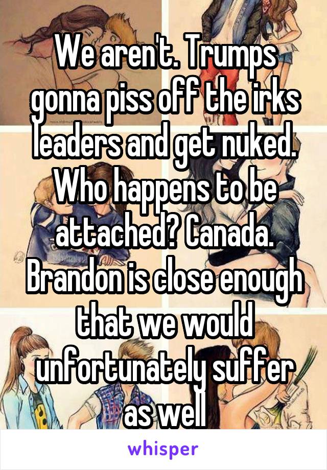 We aren't. Trumps gonna piss off the irks leaders and get nuked. Who happens to be attached? Canada. Brandon is close enough that we would unfortunately suffer as well