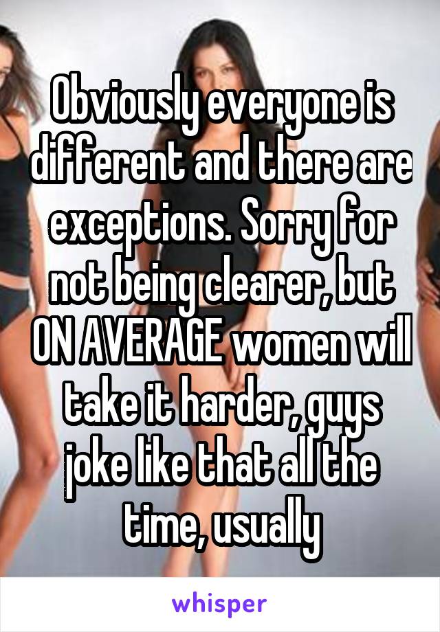 Obviously everyone is different and there are exceptions. Sorry for not being clearer, but ON AVERAGE women will take it harder, guys joke like that all the time, usually