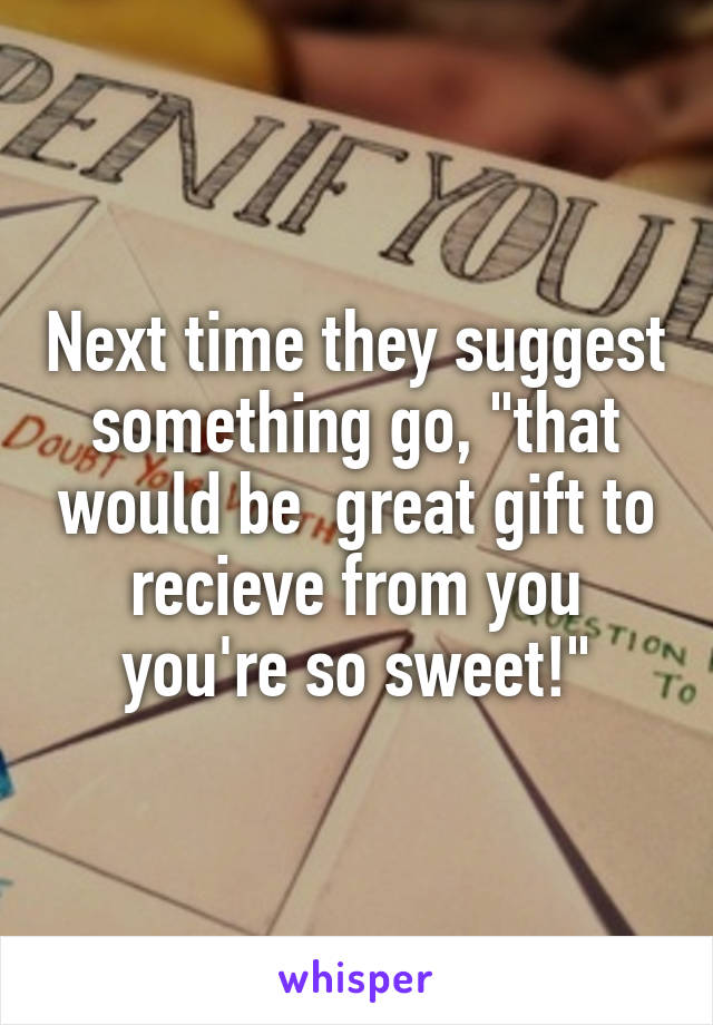 Next time they suggest something go, "that would be  great gift to recieve from you you're so sweet!"