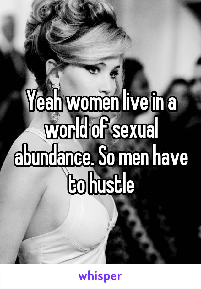 Yeah women live in a world of sexual abundance. So men have to hustle