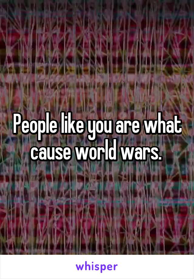 People like you are what cause world wars. 