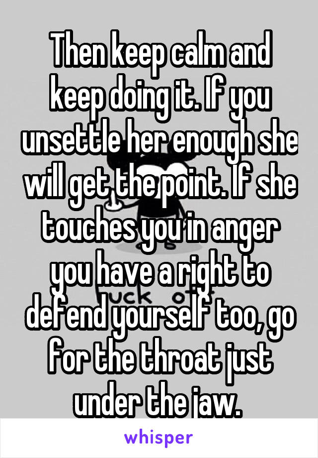 Then keep calm and keep doing it. If you unsettle her enough she will get the point. If she touches you in anger you have a right to defend yourself too, go for the throat just under the jaw. 