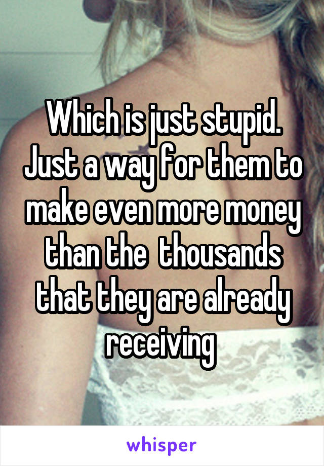 Which is just stupid. Just a way for them to make even more money than the  thousands that they are already receiving 