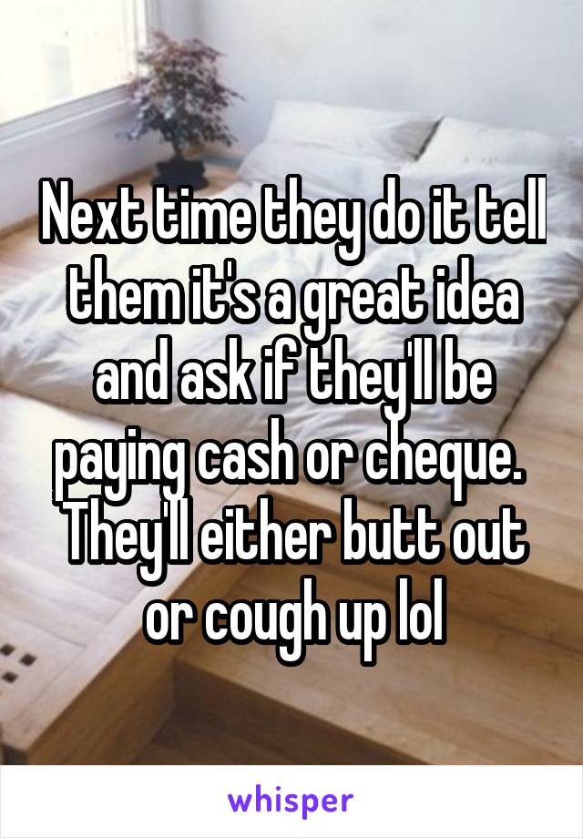 Next time they do it tell them it's a great idea and ask if they'll be paying cash or cheque. 
They'll either butt out or cough up lol