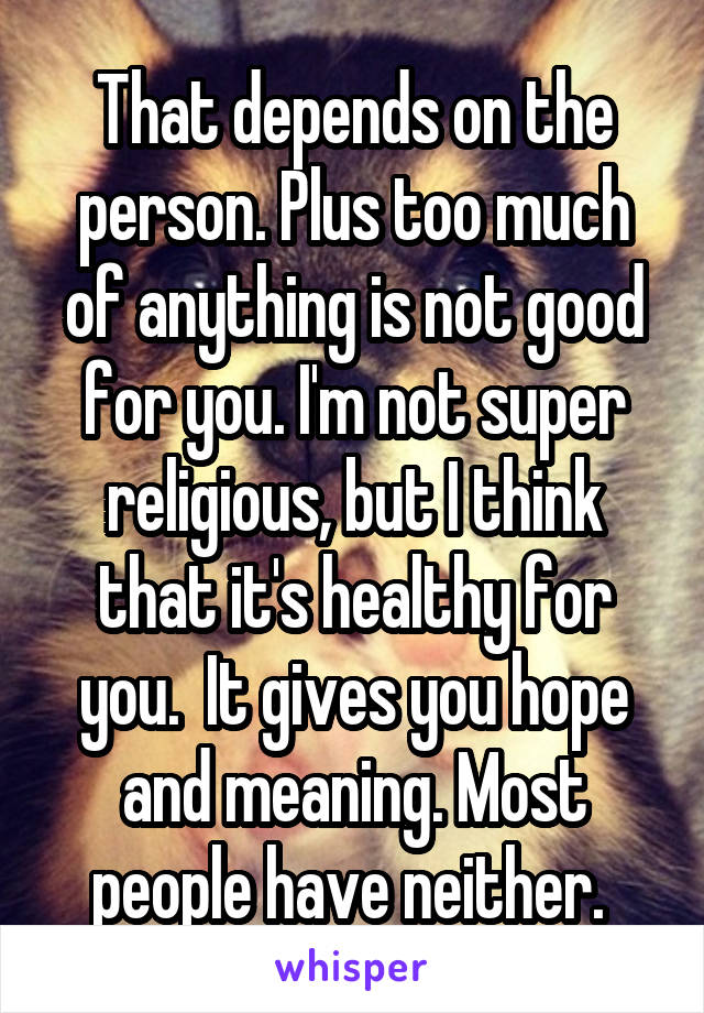 That depends on the person. Plus too much of anything is not good for you. I'm not super religious, but I think that it's healthy for you.  It gives you hope and meaning. Most people have neither. 