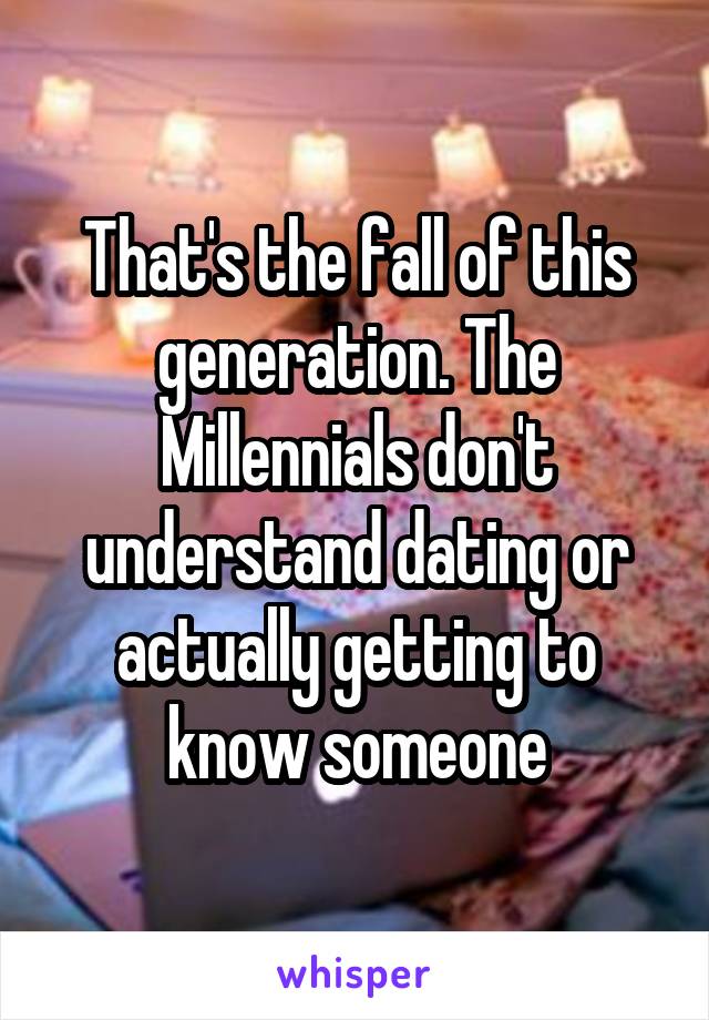 That's the fall of this generation. The Millennials don't understand dating or actually getting to know someone