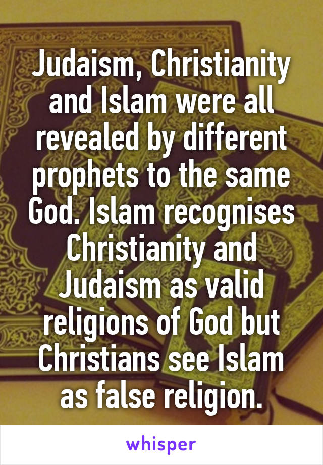 Judaism, Christianity and Islam were all revealed by different prophets to the same God. Islam recognises Christianity and Judaism as valid religions of God but Christians see Islam as false religion.