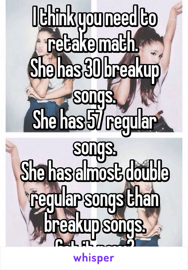 I think you need to retake math. 
She has 30 breakup songs.
She has 57 regular songs.
She has almost double regular songs than breakup songs.
Get it now?