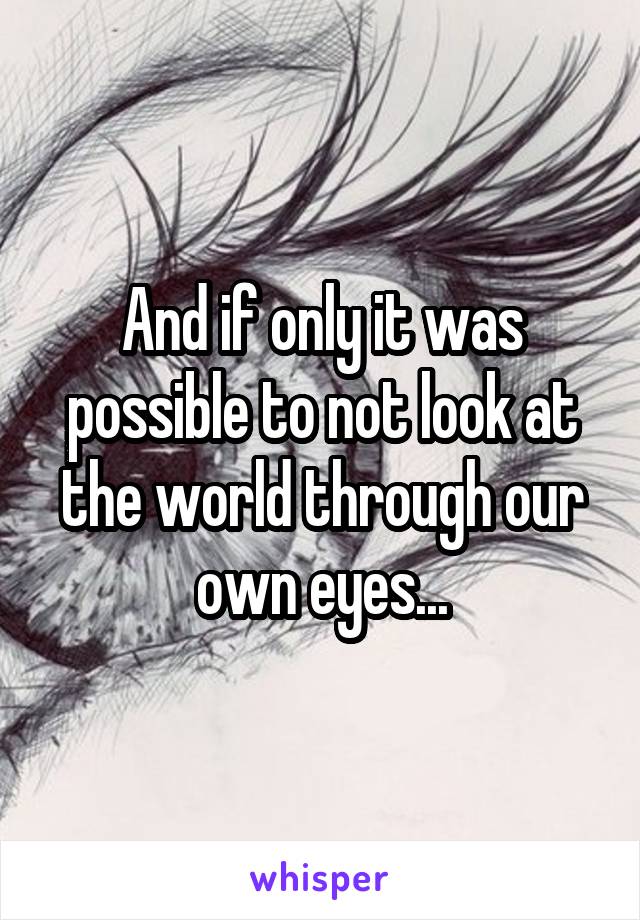 And if only it was possible to not look at the world through our own eyes...